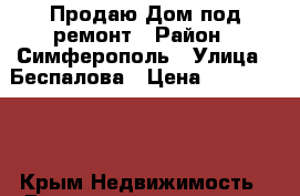 Продаю Дом под ремонт › Район ­ Симферополь › Улица ­ Беспалова › Цена ­ 2 600 000 - Крым Недвижимость » Дома, коттеджи, дачи продажа   